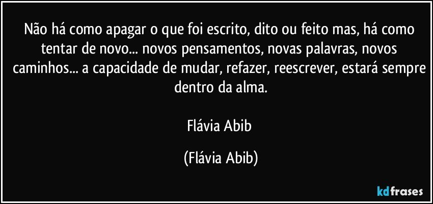 Não há como apagar o que foi escrito, dito ou feito mas, há como tentar de novo... novos pensamentos, novas palavras, novos caminhos... a capacidade de mudar, refazer, reescrever, estará sempre dentro da alma.

Flávia Abib (Flávia Abib)