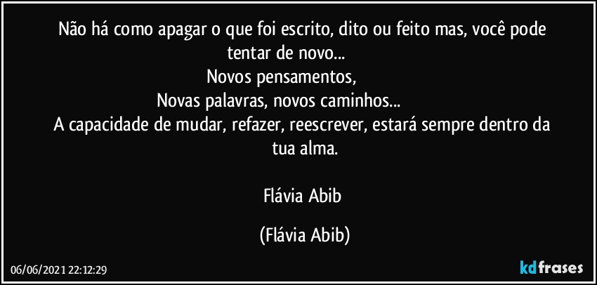 Não há como apagar o que foi escrito, dito ou feito mas, você pode tentar de novo...                               
Novos pensamentos,                                     
Novas palavras, novos caminhos...                                          
A capacidade de mudar, refazer, reescrever, estará sempre  dentro da tua alma.

Flávia Abib (Flávia Abib)