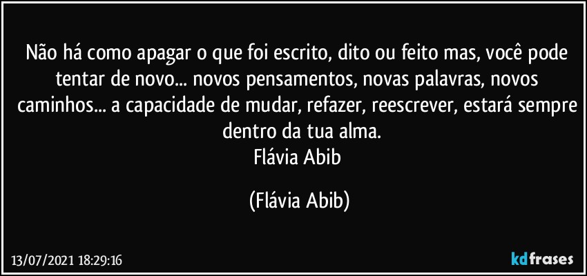 Não há como apagar o que foi escrito, dito ou feito mas, você pode tentar de novo... novos pensamentos, novas palavras, novos caminhos... a capacidade de mudar, refazer, reescrever, estará sempre  dentro da tua alma.
Flávia Abib (Flávia Abib)