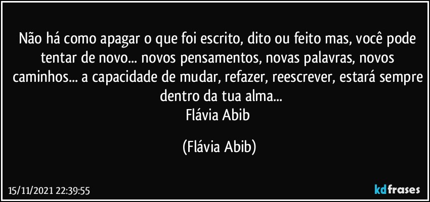 Não há como apagar o que foi escrito, dito ou feito mas, você pode tentar de novo... novos pensamentos, novas palavras, novos caminhos... a capacidade de mudar, refazer, reescrever, estará sempre  dentro da tua alma...
Flávia Abib (Flávia Abib)