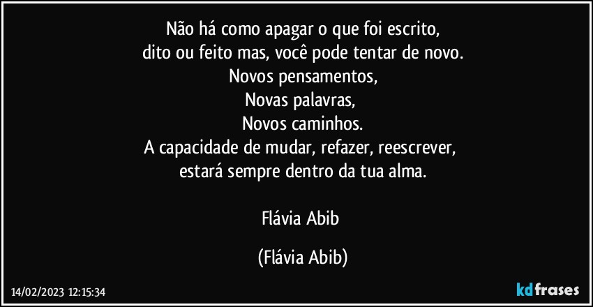 Não há como apagar o que foi escrito,
dito ou feito mas, você pode tentar de novo.
Novos pensamentos,
Novas palavras, 
Novos caminhos.
A capacidade de mudar, refazer, reescrever, 
estará sempre dentro da tua alma.

Flávia Abib (Flávia Abib)