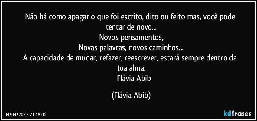 Não há como apagar o que foi escrito, dito ou feito mas, você pode tentar de novo...
Novos pensamentos,
Novas palavras, novos caminhos...
A capacidade de mudar, refazer, reescrever, estará sempre dentro da tua alma.
              Flávia Abib (Flávia Abib)