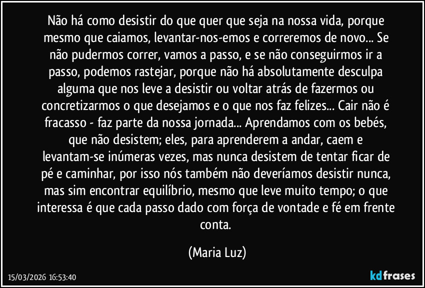 Não há como desistir do que quer que seja na nossa vida, porque mesmo que caiamos, levantar-nos-emos e correremos de novo... Se não pudermos correr, vamos a passo, e se não conseguirmos ir a passo, podemos rastejar, porque não há absolutamente desculpa alguma que nos leve a desistir ou voltar atrás de fazermos ou concretizarmos o que desejamos e o que nos faz felizes... Cair não é fracasso - faz parte da nossa jornada... Aprendamos com os bebés, que não desistem; eles, para aprenderem a andar, caem e levantam-se inúmeras vezes, mas nunca desistem de tentar ficar de pé e caminhar, por isso nós também não deveríamos desistir nunca, mas sim encontrar equilíbrio, mesmo que leve muito tempo; o que interessa é que cada passo dado com força de vontade e fé em frente conta. (Maria Luz)