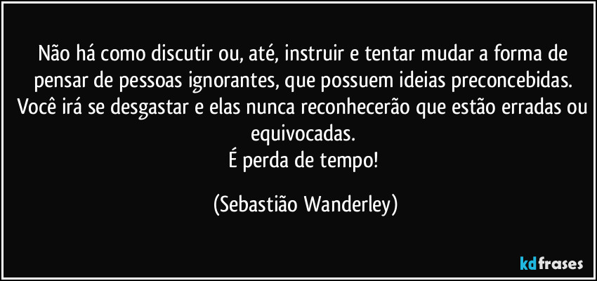 Não há como discutir ou, até, instruir e tentar mudar a forma de pensar de pessoas ignorantes, que possuem ideias preconcebidas. Você irá se desgastar e elas nunca reconhecerão que estão erradas ou equivocadas. 
É perda de tempo! (Sebastião Wanderley)