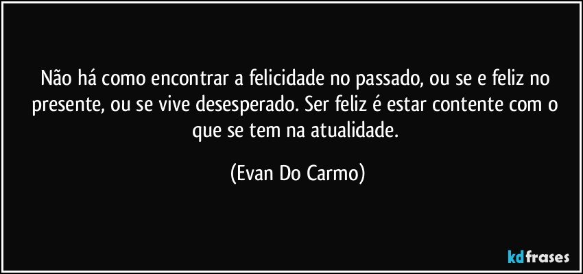 Não há como encontrar a felicidade no passado, ou se e feliz no presente, ou se vive desesperado. Ser feliz é estar contente com o que se tem na atualidade. (Evan Do Carmo)