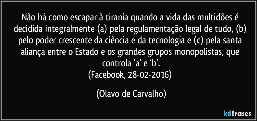 Não há como escapar à tirania quando a vida das multidões é decidida integralmente (a) pela regulamentação legal de tudo, (b) pelo poder crescente da ciência e da tecnologia e (c) pela santa aliança entre o Estado e os grandes grupos monopolistas, que controla ‘a’ e ‘b’.
(Facebook, 28-02-2016) (Olavo de Carvalho)