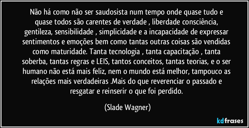 Não há como não ser saudosista num tempo onde quase tudo e quase todos são carentes de verdade , liberdade consciência, gentileza, sensibilidade , simplicidade e a incapacidade de expressar sentimentos e emoções bem como tantas outras coisas são vendidas como maturidade. Tanta tecnologia , tanta capacitação , tanta soberba, tantas regras e LEIS, tantos conceitos, tantas teorias, e o ser humano não está mais feliz, nem o mundo está melhor, tampouco as relações mais verdadeiras .Mais do que reverenciar o passado e resgatar e reinserir o que foi perdido. (Slade Wagner)