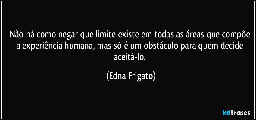 Não há como negar que limite existe em todas as áreas que compõe a experiência humana, mas só é um obstáculo para quem decide aceitá-lo. (Edna Frigato)