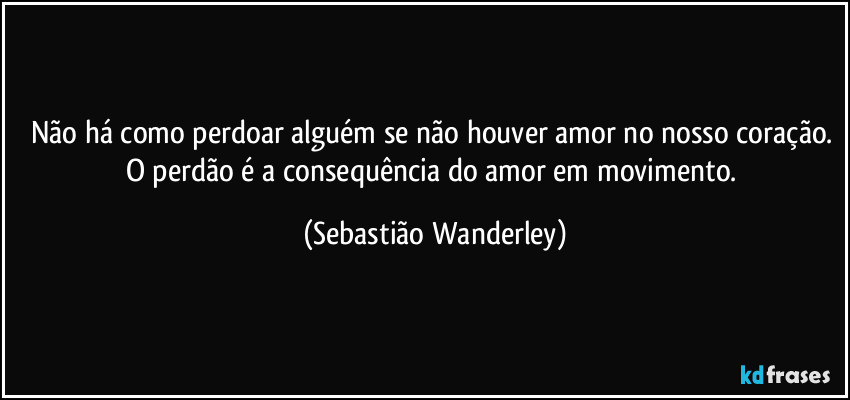 Não há como perdoar alguém se não houver amor no nosso coração. 
O perdão é a consequência do amor em movimento. (Sebastião Wanderley)