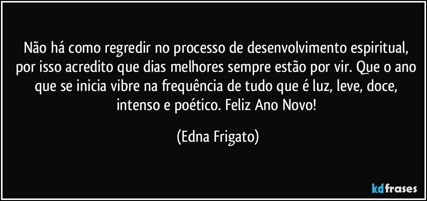 Não há como regredir no processo de desenvolvimento espiritual, por isso acredito que dias melhores  sempre estão por vir. Que o ano que se inicia vibre na frequência de tudo que é luz, leve, doce, intenso e poético. Feliz Ano Novo! (Edna Frigato)