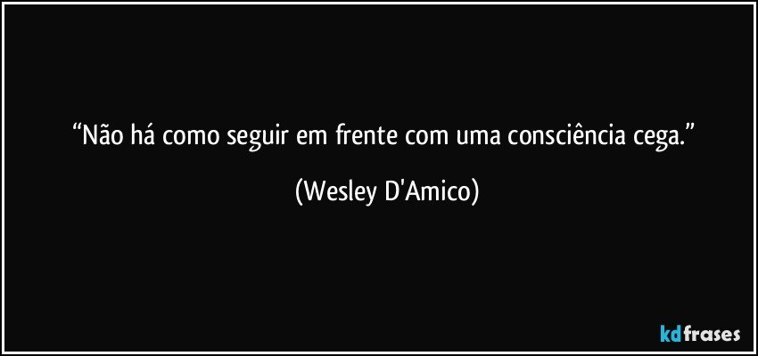 “Não há como seguir em frente com uma consciência cega.” (Wesley D'Amico)