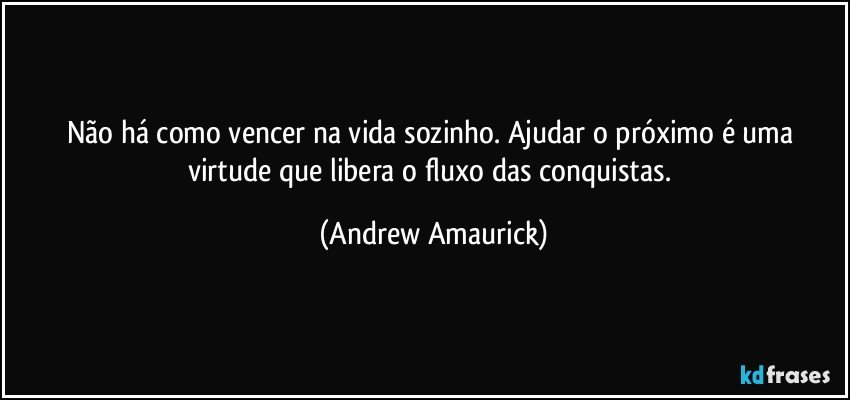 Não há como vencer na vida sozinho. Ajudar o próximo é uma virtude que libera o fluxo das conquistas. (Andrew Amaurick)