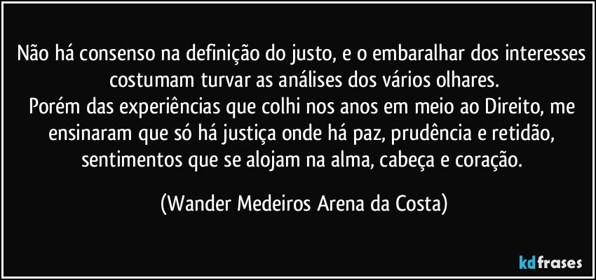 Não há consenso na definição do justo, e o embaralhar dos interesses costumam turvar as análises dos vários olhares.
Porém das experiências que colhi nos anos em meio ao Direito, me ensinaram que só há justiça onde há paz, prudência e retidão, sentimentos que se alojam na alma, cabeça e coração. (Wander Medeiros Arena da Costa)