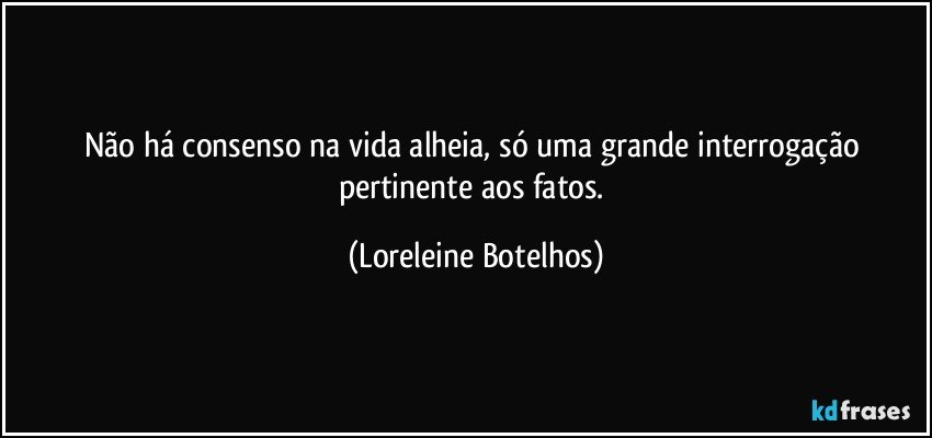 Não há consenso na vida alheia, só uma grande interrogação pertinente aos fatos. (Loreleine Botelhos)