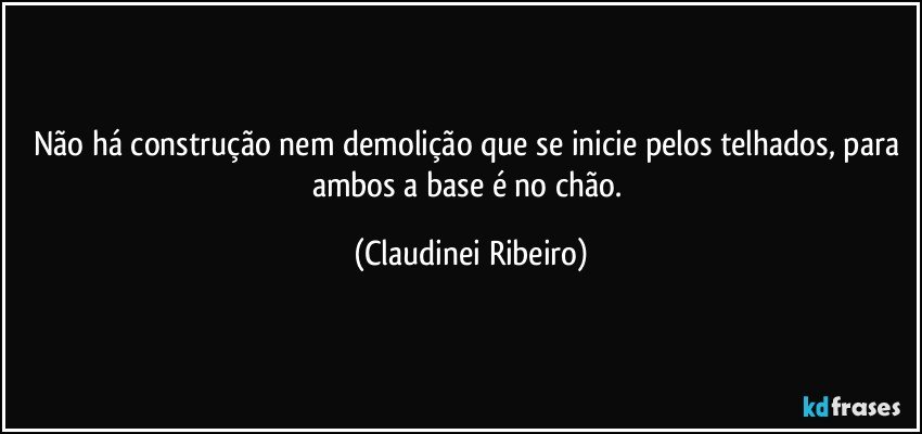 Não há construção nem demolição que se inicie pelos telhados, para ambos a base é no chão. (Claudinei Ribeiro)