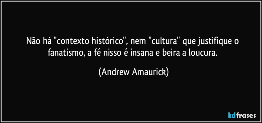 Não há "contexto histórico", nem "cultura" que justifique o fanatismo, a fé nisso é insana e beira a loucura. (Andrew Amaurick)