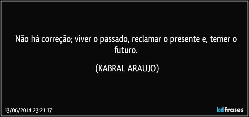 Não há correção; viver o passado, reclamar o presente e, temer o futuro. (KABRAL ARAUJO)