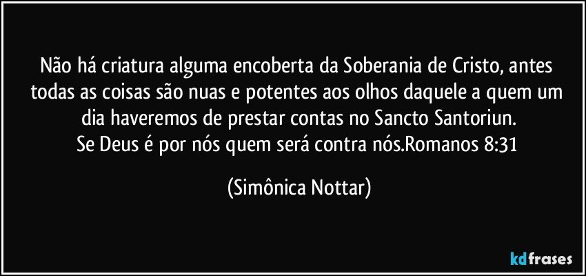 Não há criatura alguma encoberta da Soberania de Cristo, antes todas as coisas são nuas e potentes aos olhos daquele a quem um dia haveremos de prestar contas no Sancto Santoriun.
Se Deus é por nós quem será contra nós.Romanos 8:31 (Simônica Nottar)