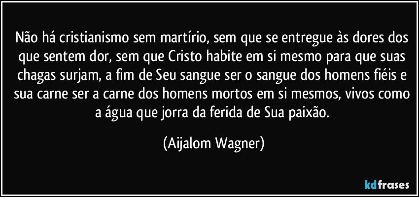 Não há cristianismo sem martírio, sem que se entregue às dores dos que sentem dor, sem que Cristo habite em si mesmo para que suas chagas surjam, a fim de Seu sangue ser o sangue dos homens fiéis e sua carne ser a carne dos homens mortos em si mesmos, vivos como a água que jorra da ferida de Sua paixão. (Aijalom Wagner)