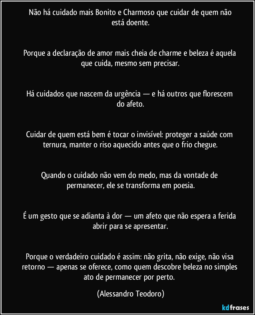 ⁠Não há cuidado mais Bonito e Charmoso que cuidar de quem não está doente.


Porque a declaração de amor mais cheia de charme e beleza é aquela que cuida, mesmo sem precisar.


Há cuidados que nascem da urgência — e há outros que florescem do afeto.


Cuidar de quem está bem é tocar o invisível: proteger a saúde com ternura, manter o riso aquecido antes que o frio chegue.


Quando o cuidado não vem do medo, mas da vontade de permanecer, ele se transforma em poesia.


É um gesto que se adianta à dor — um afeto que não espera a ferida abrir para se apresentar.


Porque o verdadeiro cuidado é assim: não grita, não exige, não visa retorno — apenas se oferece, como quem descobre beleza no simples ato de permanecer por perto. (Alessandro Teodoro)