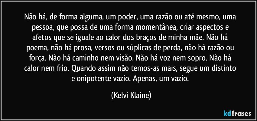 Não há, de forma alguma, um poder, uma razão ou até mesmo, uma pessoa, que possa de uma forma momentânea, criar aspectos e afetos que se iguale ao calor dos braços de minha mãe. Não há poema, não há prosa, versos ou súplicas de perda, não há razão ou força. Não há caminho nem visão. Não há voz nem sopro. Não há calor nem frio. Quando assim não temos-as mais, segue um distinto e onipotente vazio. Apenas, um vazio. (Kelvi Klaine)