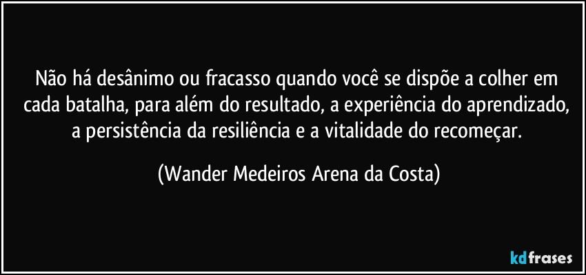 Não há desânimo ou fracasso quando você se dispõe a colher em cada batalha, para além do resultado, a experiência do aprendizado, a persistência da resiliência e a vitalidade do recomeçar. (Wander Medeiros Arena da Costa)