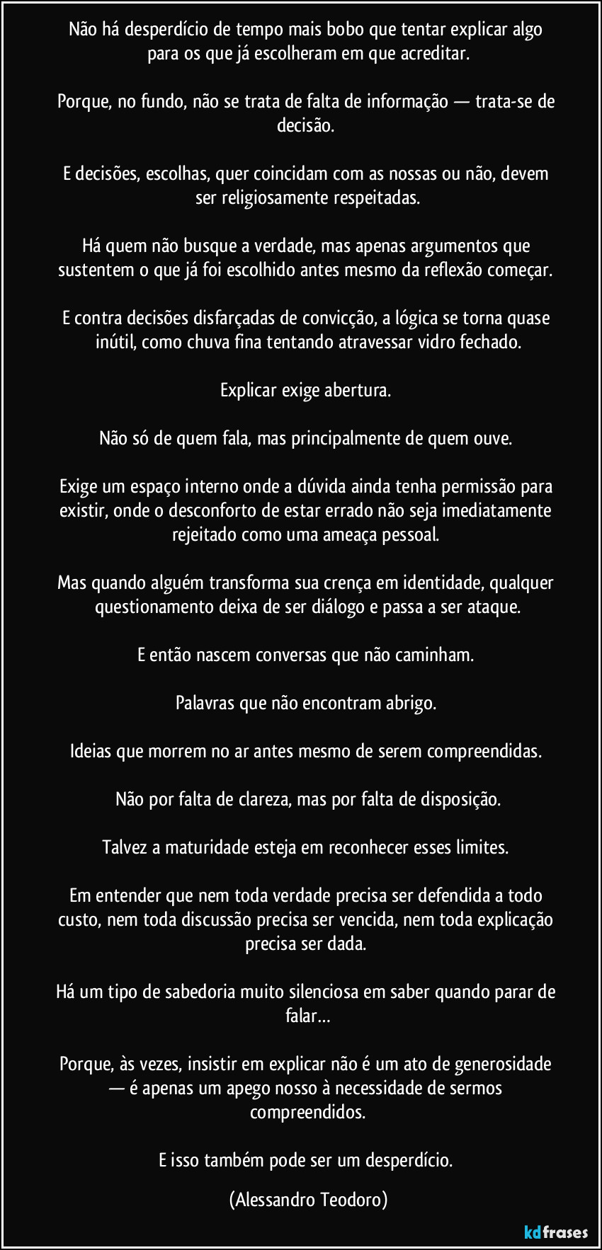 Não há desperdício de tempo mais bobo que tentar explicar algo para os que já escolheram em que acreditar.
Porque, no fundo, não se trata de falta de informação — trata-se de decisão.
E decisões, escolhas, quer coincidam com as nossas ou não, devem ser religiosamente respeitadas.
Há quem não busque a verdade, mas apenas argumentos que sustentem o que já foi escolhido antes mesmo da reflexão começar.
E contra decisões disfarçadas de convicção, a lógica se torna quase inútil, como chuva fina tentando atravessar vidro fechado.
Explicar exige abertura.
Não só de quem fala, mas principalmente de quem ouve.
Exige um espaço interno onde a dúvida ainda tenha permissão para existir, onde o desconforto de estar errado não seja imediatamente rejeitado como uma ameaça pessoal.
Mas quando alguém transforma sua crença em identidade, qualquer questionamento deixa de ser diálogo e passa a ser ataque.
E então nascem conversas que não caminham.
Palavras que não encontram abrigo.
Ideias que morrem no ar antes mesmo de serem compreendidas.
Não por falta de clareza, mas por falta de disposição.
Talvez a maturidade esteja em reconhecer esses limites.
Em entender que nem toda verdade precisa ser defendida a todo custo, nem toda discussão precisa ser vencida, nem toda explicação precisa ser dada.
Há um tipo de sabedoria muito silenciosa em saber quando parar de falar…
Porque, às vezes, insistir em explicar não é um ato de generosidade — é apenas um apego nosso à necessidade de sermos compreendidos.
E isso também pode ser um desperdício. (Alessandro Teodoro)