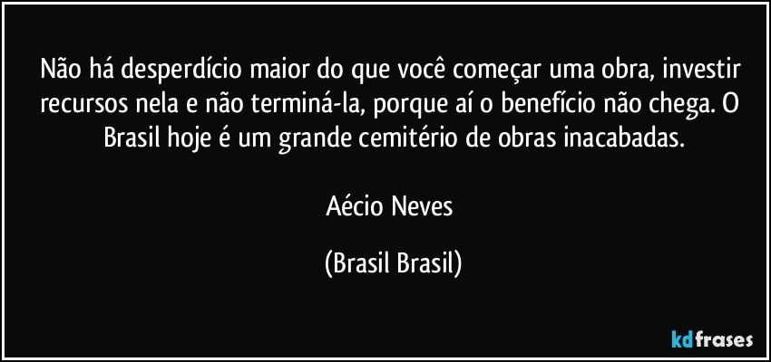 Não há desperdício maior do que você começar uma obra, investir recursos nela e não terminá-la, porque aí o benefício não chega. O Brasil hoje é um grande cemitério de obras inacabadas.

Aécio Neves (Brasil Brasil)