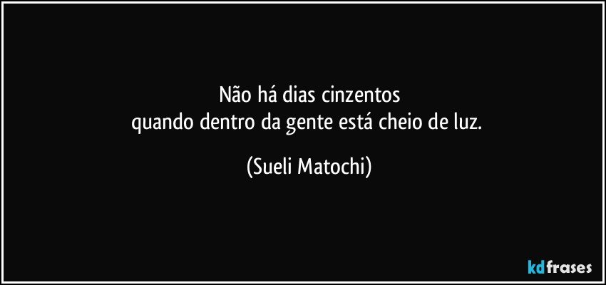 Não há dias cinzentos
quando dentro da gente está cheio de luz. (Sueli Matochi)