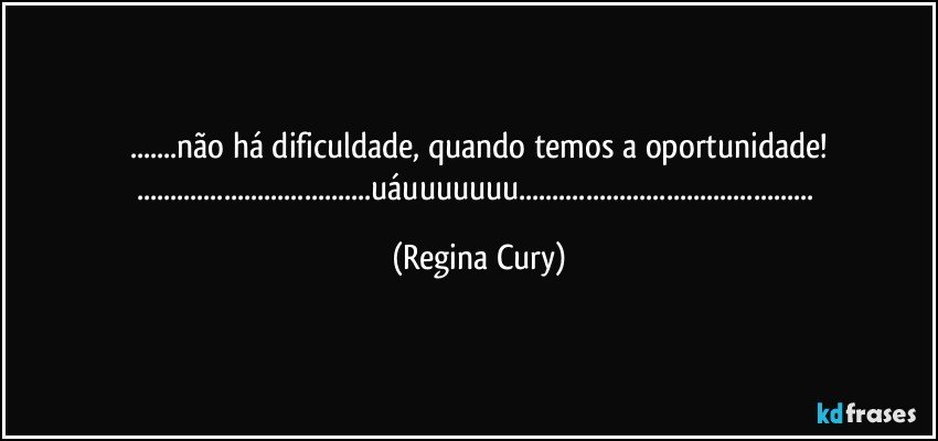 ...não há dificuldade, quando temos a oportunidade!
...uáuuuuuuu... (Regina Cury)