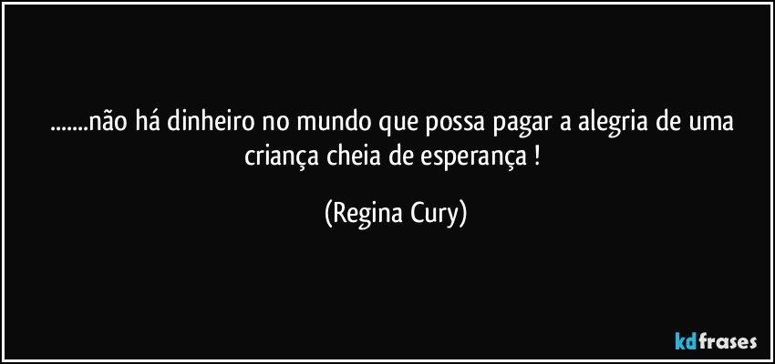 ...não há dinheiro no mundo que possa pagar a alegria de uma criança  cheia de esperança ! (Regina Cury)