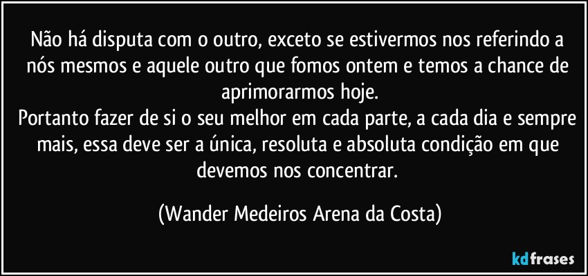 Não há disputa com o outro, exceto se estivermos nos referindo a nós mesmos e aquele outro que fomos ontem e temos a chance de aprimorarmos hoje.
Portanto fazer de si o seu melhor em cada parte, a cada dia e sempre mais, essa deve ser a única, resoluta e absoluta condição em que devemos nos concentrar. (Wander Medeiros Arena da Costa)