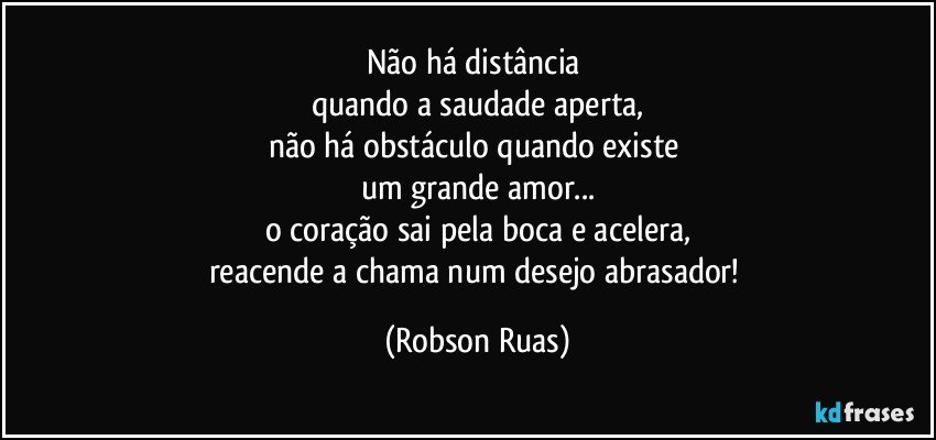 Não há distância 
quando a saudade aperta,
não há obstáculo quando existe 
um grande amor...
o coração sai pela boca e acelera,
reacende a chama num desejo abrasador! (Robson Ruas)