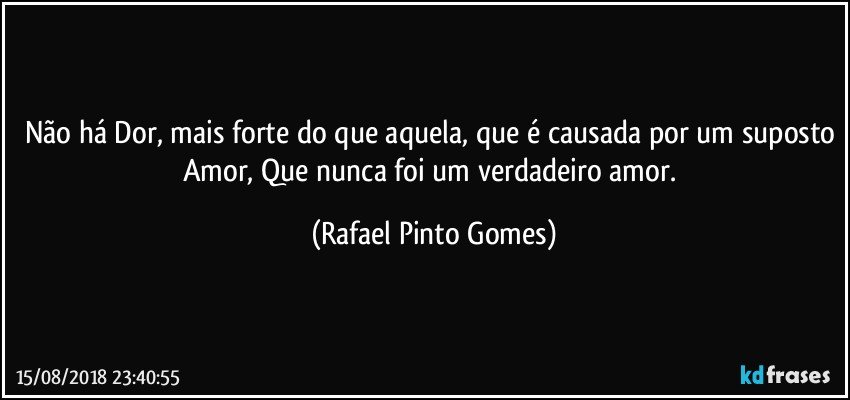 Não há Dor, mais forte do que aquela, que é causada por um suposto Amor, Que nunca foi um verdadeiro amor. (Rafael Pinto Gomes)