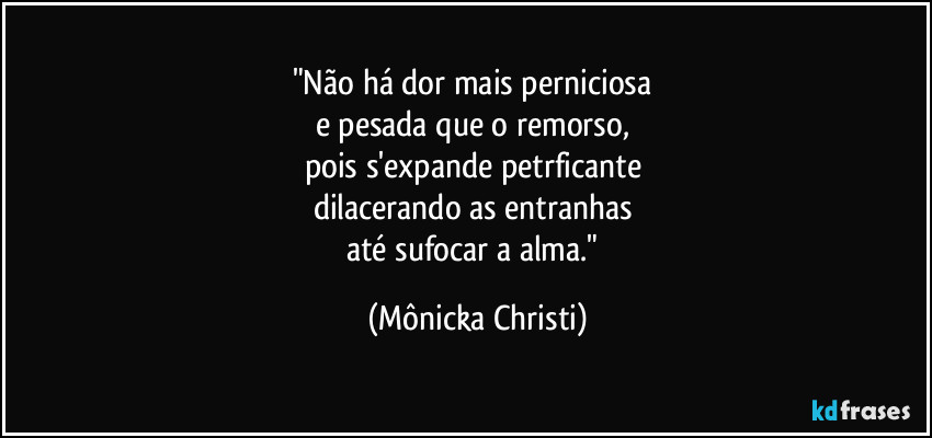 "Não há dor mais perniciosa 
e pesada que o remorso, 
pois s'expande petrficante 
dilacerando as entranhas 
até sufocar a alma." (Mônicka Christi)