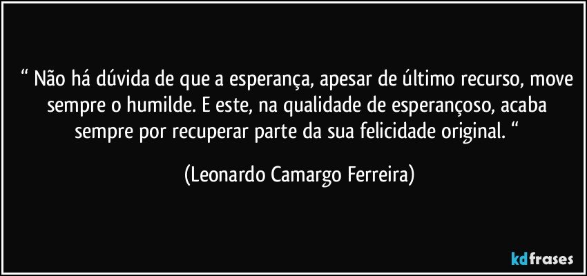 “ Não há dúvida de que a esperança, apesar de último recurso, move sempre o humilde. E este, na qualidade de esperançoso, acaba sempre por recuperar parte da sua felicidade original. “ (Leonardo Camargo Ferreira)