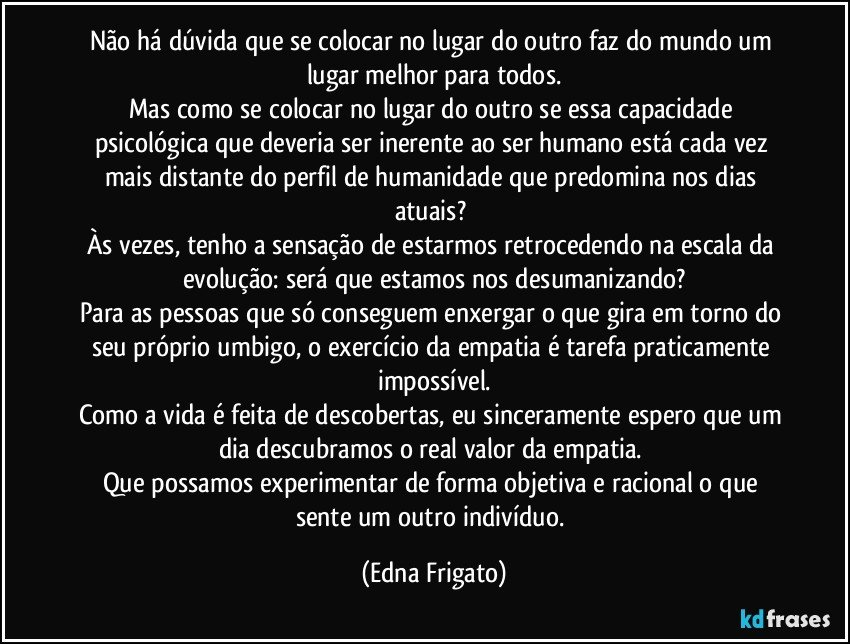 Não há dúvida que se colocar no lugar do outro faz do mundo um lugar melhor para todos.
Mas como se colocar no lugar do outro se essa capacidade psicológica que deveria ser inerente ao ser humano está cada vez mais distante do perfil de humanidade que predomina nos dias atuais? 
Às vezes, tenho a sensação de estarmos retrocedendo na escala da evolução: será que estamos nos desumanizando?
Para as pessoas que só conseguem enxergar o que gira em torno do seu próprio umbigo, o exercício da empatia é tarefa praticamente impossível.
Como a vida é feita de descobertas, eu sinceramente espero que um dia descubramos o real valor da empatia. 
Que possamos experimentar de forma objetiva e racional o que sente um outro indivíduo. (Edna Frigato)