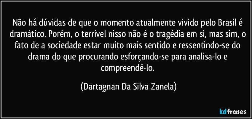 Não há dúvidas de que o momento atualmente vivido pelo Brasil é dramático. Porém, o terrível nisso não é o tragédia em si, mas sim, o fato de a sociedade estar muito mais sentido e ressentindo-se do drama do que procurando esforçando-se para analisa-lo e compreendê-lo. (Dartagnan Da Silva Zanela)
