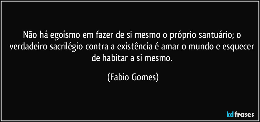 Não há egoísmo em fazer de si mesmo o próprio santuário; o verdadeiro sacrilégio contra a existência é amar o mundo e esquecer de habitar a si mesmo. (Fabio Gomes)