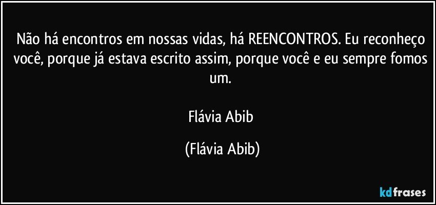 Não há encontros em nossas vidas, há REENCONTROS. Eu reconheço você, porque já estava escrito assim, porque você e eu sempre fomos um. 

Flávia Abib (Flávia Abib)