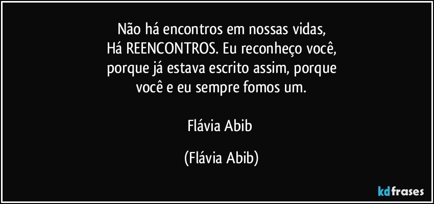 Não há encontros em nossas vidas,
Há REENCONTROS. Eu reconheço você,
porque já estava escrito assim, porque
você e eu sempre fomos um.

Flávia Abib (Flávia Abib)