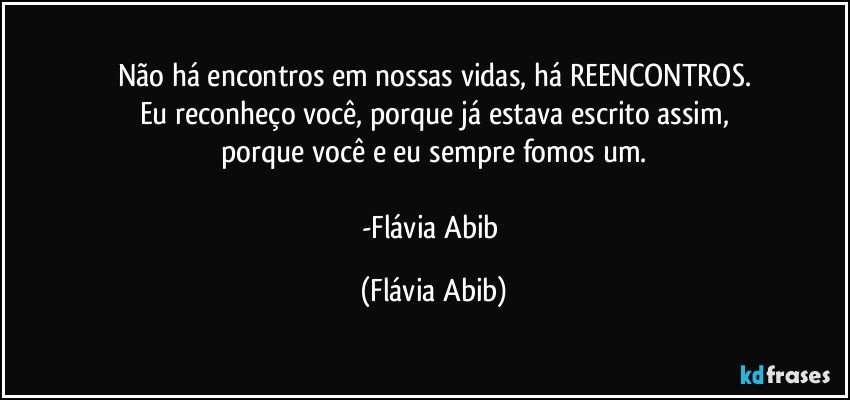 Não há encontros em nossas vidas, há REENCONTROS.
Eu reconheço você, porque já estava escrito assim,
porque você e eu sempre fomos um.

-Flávia Abib (Flávia Abib)