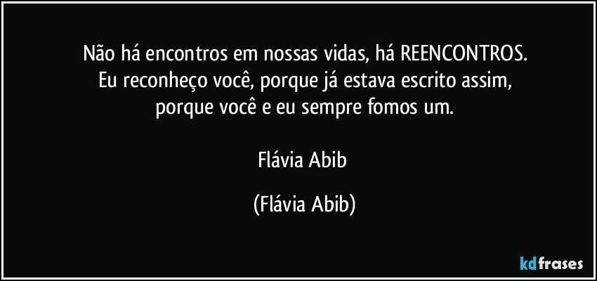 Não há encontros em nossas vidas, há REENCONTROS.
Eu reconheço você, porque já estava escrito assim,
porque você e eu sempre fomos um.

Flávia Abib (Flávia Abib)