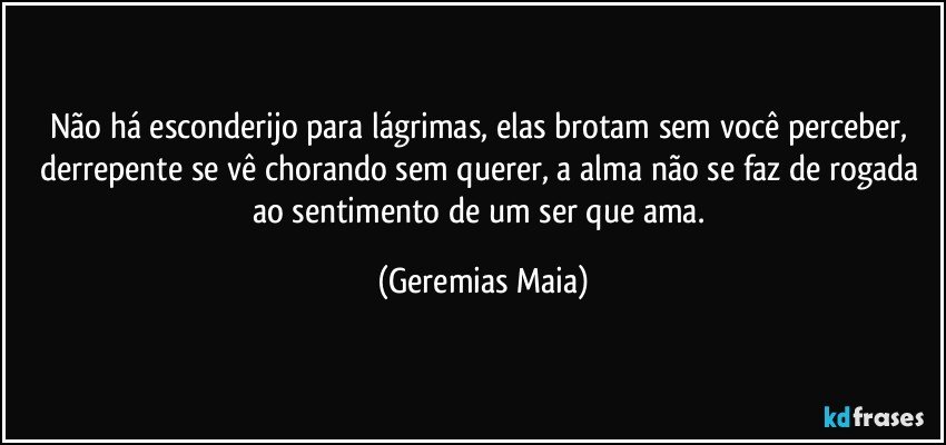 Não há esconderijo para lágrimas, elas brotam sem você perceber, derrepente se vê chorando sem querer, a alma não se faz de rogada ao sentimento de um ser que ama. (Geremias Maia)