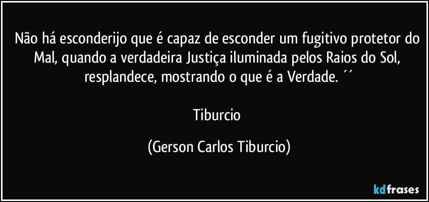 Não há esconderijo que é capaz de esconder um fugitivo protetor do Mal, quando a verdadeira Justiça iluminada pelos Raios do Sol, resplandece, mostrando o que é a Verdade. ´´

Tiburcio (Gerson Carlos Tiburcio)