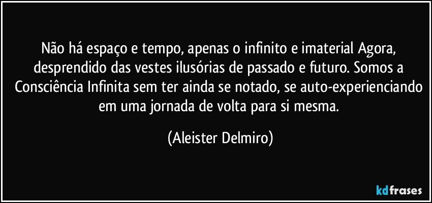 Não há espaço e tempo, apenas o infinito e imaterial Agora, desprendido das vestes ilusórias de passado e futuro. Somos a Consciência Infinita sem ter ainda se notado, se auto-experienciando em uma jornada de volta para si mesma. (Aleister Delmiro)