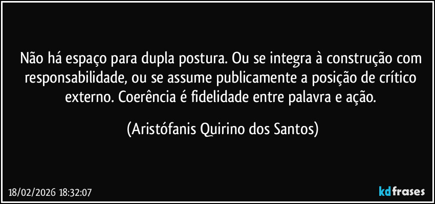 Não há espaço para dupla postura. Ou se integra à construção com responsabilidade, ou se assume publicamente a posição de crítico externo. Coerência é fidelidade entre palavra e ação. (Aristófanis Quirino dos Santos)
