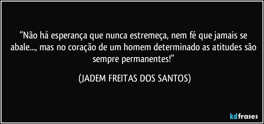 “Não há esperança que nunca estremeça, nem fé que jamais se abale..., mas no coração de um homem determinado as atitudes são sempre permanentes!” (JADEM FREITAS DOS SANTOS)