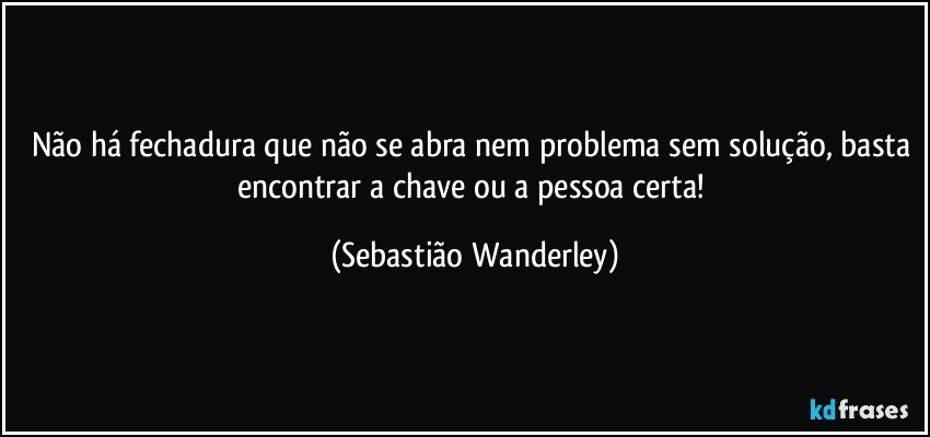 Não há fechadura que não se abra nem problema sem solução, basta encontrar a chave ou a pessoa certa! (Sebastião Wanderley)