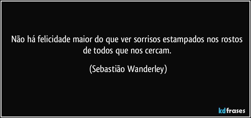 Não há felicidade maior do que ver sorrisos estampados nos rostos de todos que nos cercam. (Sebastião Wanderley)